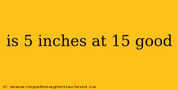 is 5 inches at 15 good